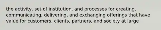 the activity, set of institution, and processes for creating, communicating, delivering, and exchanging offerings that have value for customers, clients, partners, and society at large