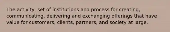 The activity, set of institutions and process for creating, communicating, delivering and exchanging offerings that have value for customers, clients, partners, and society at large.