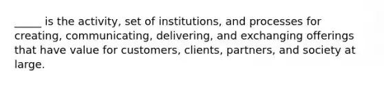 _____ is the activity, set of institutions, and processes for creating, communicating, delivering, and exchanging offerings that have value for customers, clients, partners, and society at large.