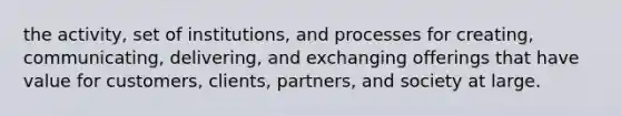 the activity, set of institutions, and processes for creating, communicating, delivering, and exchanging offerings that have value for customers, clients, partners, and society at large.