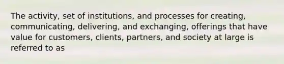 The activity, set of institutions, and processes for creating, communicating, delivering, and exchanging, offerings that have value for customers, clients, partners, and society at large is referred to as