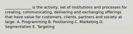 ______________ is the activity, set of institutions and processes for creating, communicating, delivering and exchanging offerings that have value for customers, clients, partners and society at large. A. Programming B. Positioning C. Marketing D. Segmentation E. Targeting