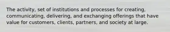 The activity, set of institutions and processes for creating, communicating, delivering, and exchanging offerings that have value for customers, clients, partners, and society at large.