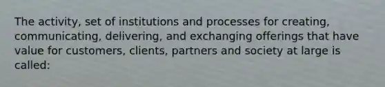 The activity, set of institutions and processes for creating, communicating, delivering, and exchanging offerings that have value for customers, clients, partners and society at large is called: