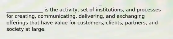 _______________ is the activity, set of institutions, and processes for creating, communicating, delivering, and exchanging offerings that have value for customers, clients, partners, and society at large.