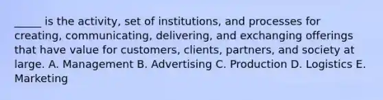 _____ is the activity, set of institutions, and processes for creating, communicating, delivering, and exchanging offerings that have value for customers, clients, partners, and society at large. A. Management B. Advertising C. Production D. Logistics E. Marketing