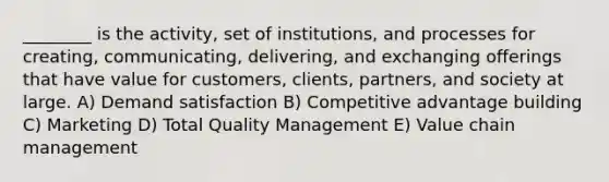 ________ is the activity, set of institutions, and processes for creating, communicating, delivering, and exchanging offerings that have value for customers, clients, partners, and society at large. A) Demand satisfaction B) Competitive advantage building C) Marketing D) Total Quality Management E) Value chain management