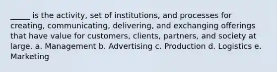 _____ is the activity, set of institutions, and processes for creating, communicating, delivering, and exchanging offerings that have value for customers, clients, partners, and society at large. a. Management b. Advertising c. Production d. Logistics e. Marketing