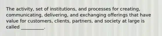 The activity, set of institutions, and processes for creating, communicating, delivering, and exchanging offerings that have value for customers, clients, partners, and society at large is called __________.