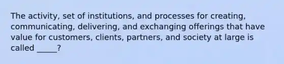 The activity, set of institutions, and processes for creating, communicating, delivering, and exchanging offerings that have value for customers, clients, partners, and society at large is called _____?