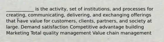 ____________ is the activity, set of institutions, and processes for creating, communicating, delivering, and exchanging offerings that have value for customers, clients, partners, and society at large. Demand satisfaction Competitive advantage building Marketing Total quality management Value chain management