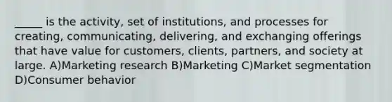 _____ is the activity, set of institutions, and processes for creating, communicating, delivering, and exchanging offerings that have value for customers, clients, partners, and society at large. A)Marketing research B)Marketing C)Market segmentation D)Consumer behavior