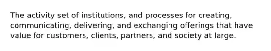 The activity set of institutions, and processes for creating, communicating, delivering, and exchanging offerings that have value for customers, clients, partners, and society at large.