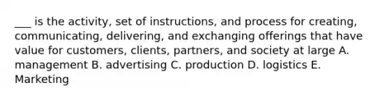 ___ is the activity, set of instructions, and process for creating, communicating, delivering, and exchanging offerings that have value for customers, clients, partners, and society at large A. management B. advertising C. production D. logistics E. Marketing