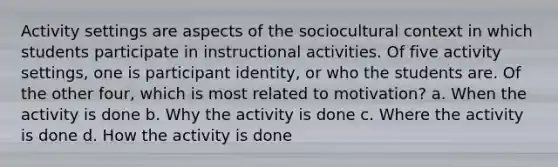 Activity settings are aspects of the sociocultural context in which students participate in instructional activities. Of five activity settings, one is participant identity, or who the students are. Of the other four, which is most related to motivation? a. When the activity is done b. Why the activity is done c. Where the activity is done d. How the activity is done