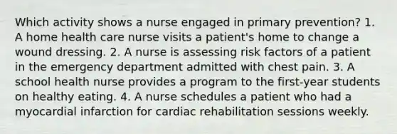 Which activity shows a nurse engaged in primary prevention? 1. A home health care nurse visits a patient's home to change a wound dressing. 2. A nurse is assessing risk factors of a patient in the emergency department admitted with chest pain. 3. A school health nurse provides a program to the first-year students on healthy eating. 4. A nurse schedules a patient who had a myocardial infarction for cardiac rehabilitation sessions weekly.