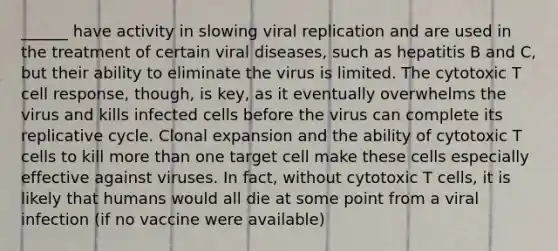 ______ have activity in slowing viral replication and are used in the treatment of certain viral diseases, such as hepatitis B and C, but their ability to eliminate the virus is limited. The cytotoxic T cell response, though, is key, as it eventually overwhelms the virus and kills infected cells before the virus can complete its replicative cycle. Clonal expansion and the ability of cytotoxic T cells to kill more than one target cell make these cells especially effective against viruses. In fact, without cytotoxic T cells, it is likely that humans would all die at some point from a viral infection (if no vaccine were available)