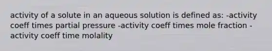 activity of a solute in an aqueous solution is defined as: -activity coeff times partial pressure -activity coeff times mole fraction -activity coeff time molality