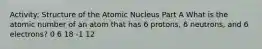 Activity: Structure of the Atomic Nucleus Part A What is the atomic number of an atom that has 6 protons, 6 neutrons, and 6 electrons? 0 6 18 -1 12