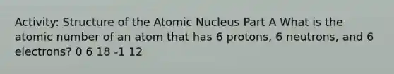 Activity: Structure of the Atomic Nucleus Part A What is the atomic number of an atom that has 6 protons, 6 neutrons, and 6 electrons? 0 6 18 -1 12