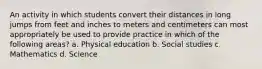 An activity in which students convert their distances in long jumps from feet and inches to meters and centimeters can most appropriately be used to provide practice in which of the following areas? a. Physical education b. Social studies c. Mathematics d. Science