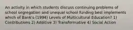 An activity in which students discuss continuing problems of school segregation and unequal school funding best implements which of Bank's (1994) Levels of Multicultural Education? 1) Contributions 2) Additive 3) Transformative 4) Social Action