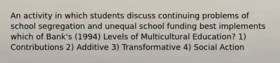 An activity in which students discuss continuing problems of school segregation and unequal school funding best implements which of Bank's (1994) Levels of Multicultural Education? 1) Contributions 2) Additive 3) Transformative 4) Social Action