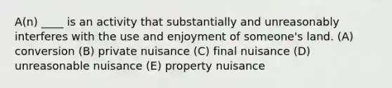 A(n) ____ is an activity that substantially and unreasonably interferes with the use and enjoyment of someone's land. (A) conversion (B) private nuisance (C) final nuisance (D) unreasonable nuisance (E) property nuisance