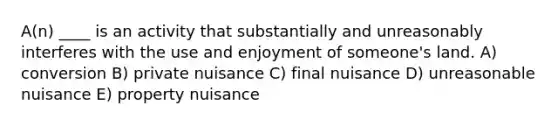 A(n) ____ is an activity that substantially and unreasonably interferes with the use and enjoyment of someone's land. A) conversion B) private nuisance C) final nuisance D) unreasonable nuisance E) property nuisance