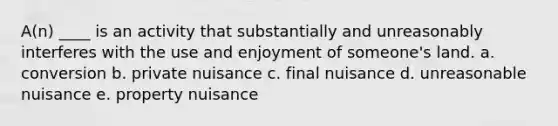 A(n) ____ is an activity that substantially and unreasonably interferes with the use and enjoyment of someone's land. a. conversion b. private nuisance c. final nuisance d. unreasonable nuisance e. property nuisance