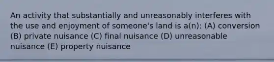 An activity that substantially and unreasonably interferes with the use and enjoyment of someone's land is a(n): (A) conversion (B) private nuisance (C) final nuisance (D) unreasonable nuisance (E) property nuisance