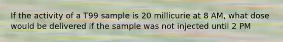 If the activity of a T99 sample is 20 millicurie at 8 AM, what dose would be delivered if the sample was not injected until 2 PM