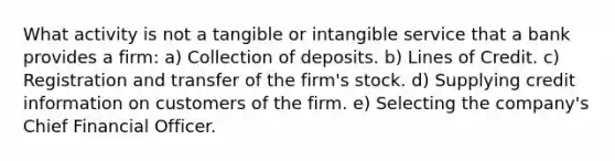 What activity is not a tangible or intangible service that a bank provides a firm: a) Collection of deposits. b) Lines of Credit. c) Registration and transfer of the firm's stock. d) Supplying credit information on customers of the firm. e) Selecting the company's Chief Financial Officer.