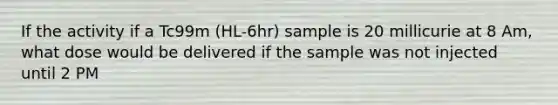 If the activity if a Tc99m (HL-6hr) sample is 20 millicurie at 8 Am, what dose would be delivered if the sample was not injected until 2 PM