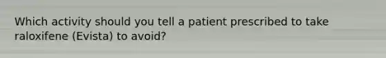 Which activity should you tell a patient prescribed to take raloxifene (Evista) to avoid?