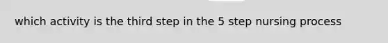 which activity is the third step in the 5 step nursing process