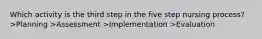 Which activity is the third step in the five step nursing process? >Planning >Assessment >Implementation >Evaluation