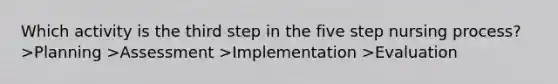 Which activity is the third step in the five step nursing process? >Planning >Assessment >Implementation >Evaluation