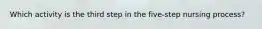 Which activity is the third step in the five-step nursing process?