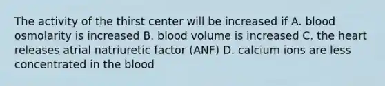 The activity of the thirst center will be increased if A. blood osmolarity is increased B. blood volume is increased C. the heart releases atrial natriuretic factor (ANF) D. calcium ions are less concentrated in the blood