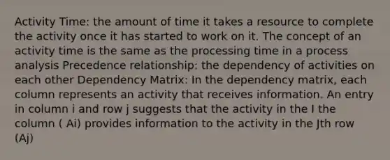 Activity Time: the amount of time it takes a resource to complete the activity once it has started to work on it. The concept of an activity time is the same as the processing time in a process analysis Precedence relationship: the dependency of activities on each other Dependency Matrix: In the dependency matrix, each column represents an activity that receives information. An entry in column i and row j suggests that the activity in the I the column ( Ai) provides information to the activity in the Jth row (Aj)