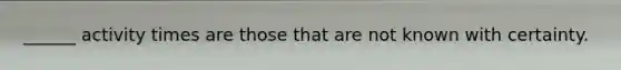 ______ activity times are those that are not known with certainty.