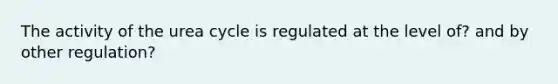 The activity of the urea cycle is regulated at the level of? and by other regulation?