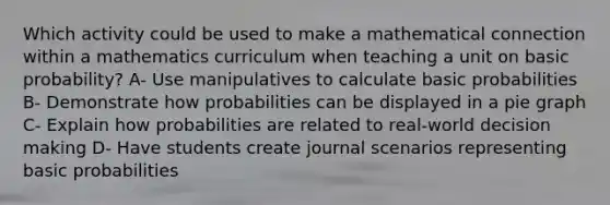 Which activity could be used to make a mathematical connection within a mathematics curriculum when teaching a unit on basic probability? A- Use manipulatives to calculate basic probabilities B- Demonstrate how probabilities can be displayed in a pie graph C- Explain how probabilities are related to real-world decision making D- Have students create journal scenarios representing basic probabilities