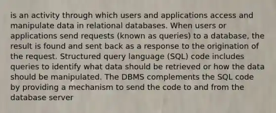 is an activity through which users and applications access and manipulate data in relational databases. When users or applications send requests (known as queries) to a database, the result is found and sent back as a response to the origination of the request. Structured query language (SQL) code includes queries to identify what data should be retrieved or how the data should be manipulated. The DBMS complements the SQL code by providing a mechanism to send the code to and from the database server