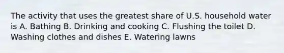 The activity that uses the greatest share of U.S. household water is A. Bathing B. Drinking and cooking C. Flushing the toilet D. Washing clothes and dishes E. Watering lawns