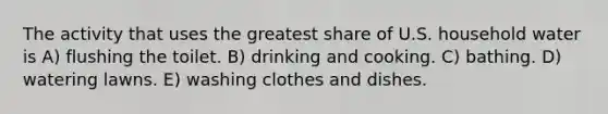 The activity that uses the greatest share of U.S. household water is A) flushing the toilet. B) drinking and cooking. C) bathing. D) watering lawns. E) washing clothes and dishes.