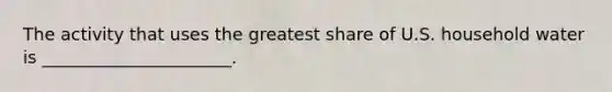 The activity that uses the greatest share of U.S. household water is ______________________.