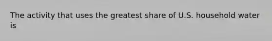 The activity that uses the greatest share of U.S. household water is