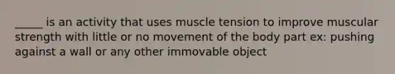 _____ is an activity that uses muscle tension to improve muscular strength with little or no movement of the body part ex: pushing against a wall or any other immovable object